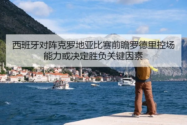 西班牙对阵克罗地亚比赛前瞻罗德里控场能力或决定胜负关键因素
