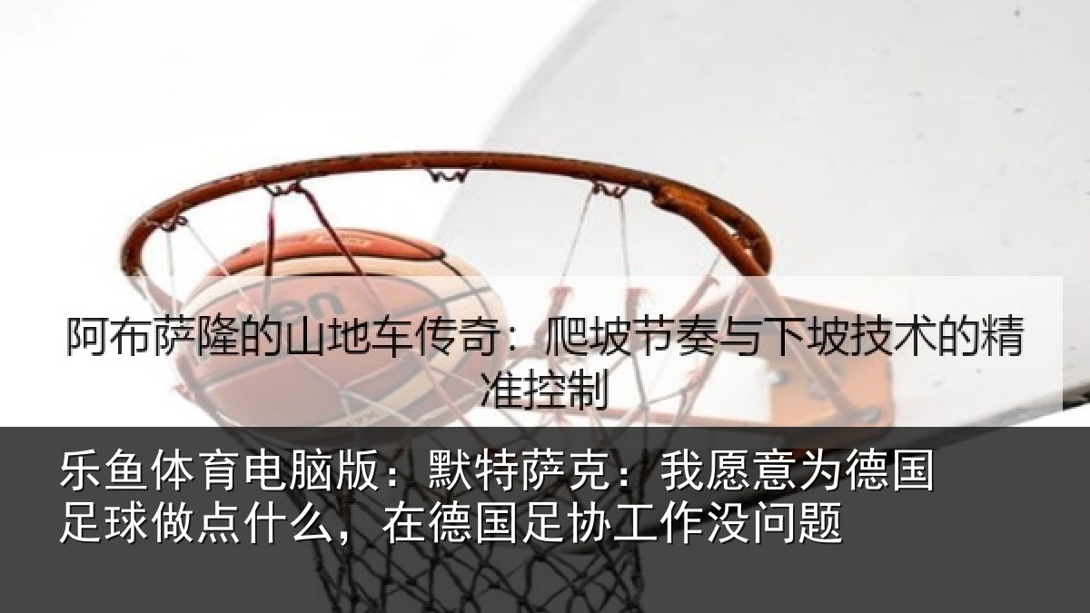 乐鱼体育电脑版：默特萨克：我愿意为德国足球做点什么，在德国足协工作没问题