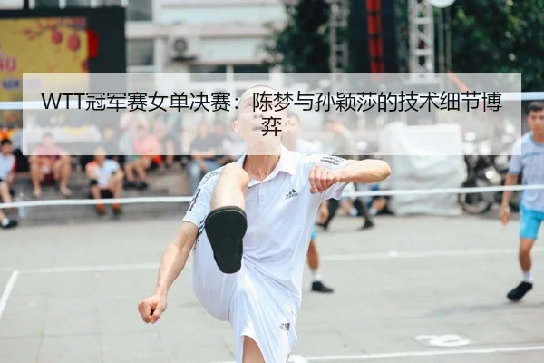 WTT冠军赛女单决赛：陈梦与孙颖莎的技术细节博弈