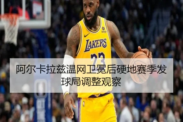 阿尔卡拉兹温网卫冕后硬地赛季发球局调整观察