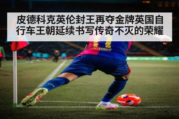 皮德科克英伦封王再夺金牌英国自行车王朝延续书写传奇不灭的荣耀